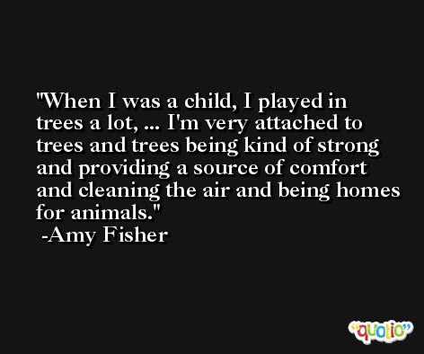 When I was a child, I played in trees a lot, ... I'm very attached to trees and trees being kind of strong and providing a source of comfort and cleaning the air and being homes for animals. -Amy Fisher