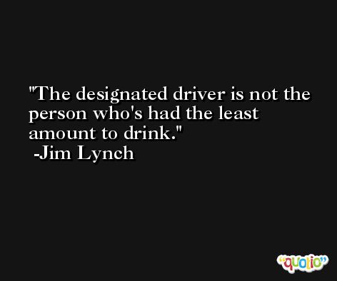 The designated driver is not the person who's had the least amount to drink. -Jim Lynch