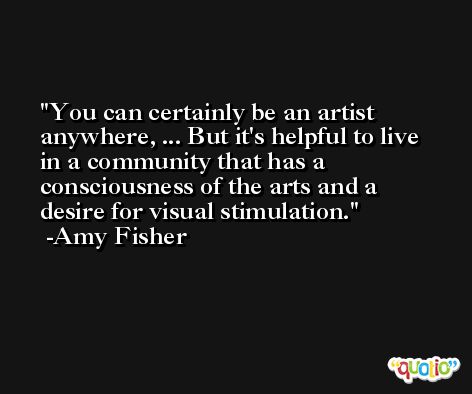 You can certainly be an artist anywhere, ... But it's helpful to live in a community that has a consciousness of the arts and a desire for visual stimulation. -Amy Fisher