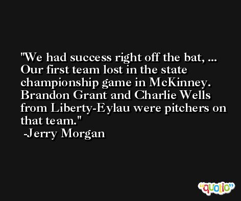 We had success right off the bat, ... Our first team lost in the state championship game in McKinney. Brandon Grant and Charlie Wells from Liberty-Eylau were pitchers on that team. -Jerry Morgan