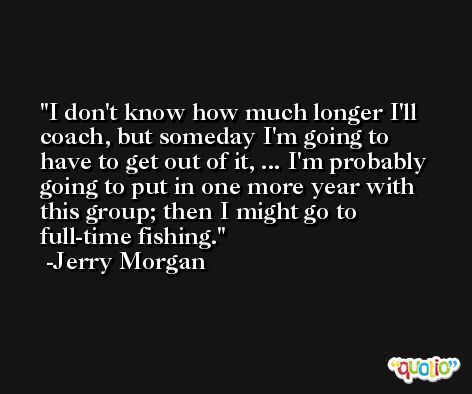 I don't know how much longer I'll coach, but someday I'm going to have to get out of it, ... I'm probably going to put in one more year with this group; then I might go to full-time fishing. -Jerry Morgan