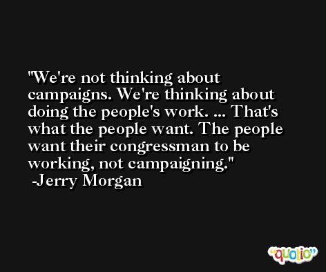 We're not thinking about campaigns. We're thinking about doing the people's work. ... That's what the people want. The people want their congressman to be working, not campaigning. -Jerry Morgan