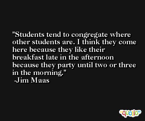 Students tend to congregate where other students are. I think they come here because they like their breakfast late in the afternoon because they party until two or three in the morning. -Jim Maas