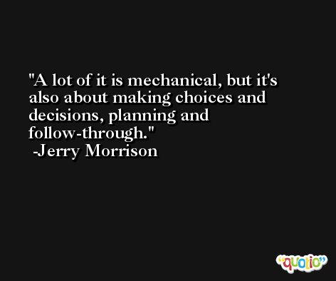 A lot of it is mechanical, but it's also about making choices and decisions, planning and follow-through. -Jerry Morrison