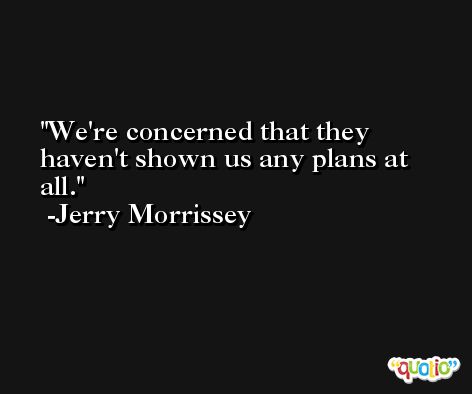 We're concerned that they haven't shown us any plans at all. -Jerry Morrissey