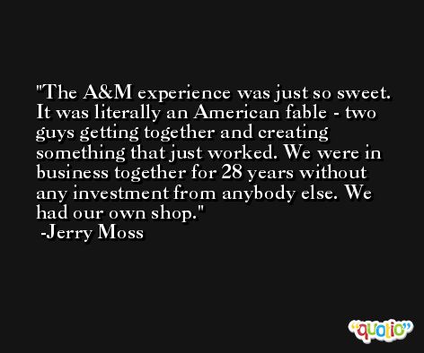 The A&M experience was just so sweet. It was literally an American fable - two guys getting together and creating something that just worked. We were in business together for 28 years without any investment from anybody else. We had our own shop. -Jerry Moss