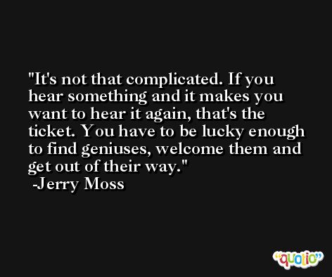 It's not that complicated. If you hear something and it makes you want to hear it again, that's the ticket. You have to be lucky enough to find geniuses, welcome them and get out of their way. -Jerry Moss