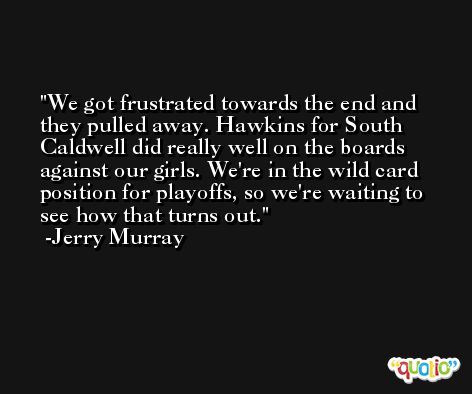 We got frustrated towards the end and they pulled away. Hawkins for South Caldwell did really well on the boards against our girls. We're in the wild card position for playoffs, so we're waiting to see how that turns out. -Jerry Murray