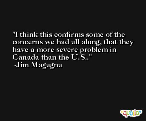 I think this confirms some of the concerns we had all along, that they have a more severe problem in Canada than the U.S.. -Jim Magagna