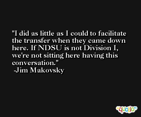 I did as little as I could to facilitate the transfer when they came down here. If NDSU is not Division I, we're not sitting here having this conversation. -Jim Makovsky