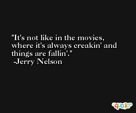 It's not like in the movies, where it's always creakin' and things are fallin'. -Jerry Nelson