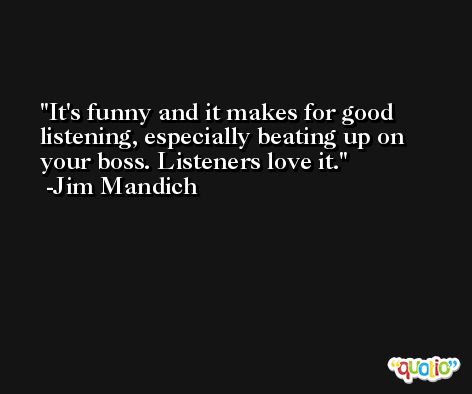 It's funny and it makes for good listening, especially beating up on your boss. Listeners love it. -Jim Mandich