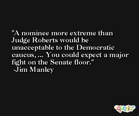 A nominee more extreme than Judge Roberts would be unacceptable to the Democratic caucus, ... You could expect a major fight on the Senate floor. -Jim Manley