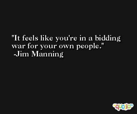 It feels like you're in a bidding war for your own people. -Jim Manning