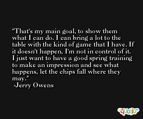 That's my main goal, to show them what I can do. I can bring a lot to the table with the kind of game that I have. If it doesn't happen, I'm not in control of it. I just want to have a good spring training to make an impression and see what happens, let the chips fall where they may. -Jerry Owens
