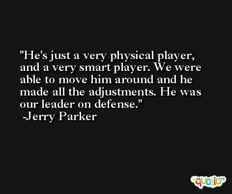 He's just a very physical player, and a very smart player. We were able to move him around and he made all the adjustments. He was our leader on defense. -Jerry Parker