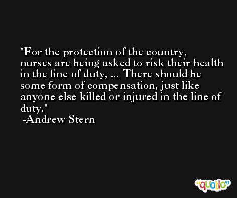 For the protection of the country, nurses are being asked to risk their health in the line of duty, ... There should be some form of compensation, just like anyone else killed or injured in the line of duty. -Andrew Stern