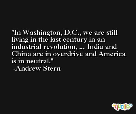 In Washington, D.C., we are still living in the last century in an industrial revolution, ... India and China are in overdrive and America is in neutral. -Andrew Stern