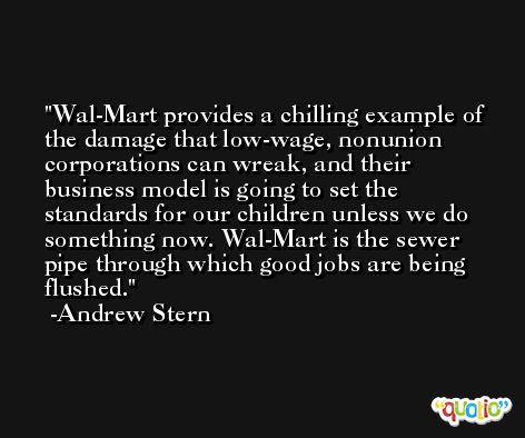 Wal-Mart provides a chilling example of the damage that low-wage, nonunion corporations can wreak, and their business model is going to set the standards for our children unless we do something now. Wal-Mart is the sewer pipe through which good jobs are being flushed. -Andrew Stern