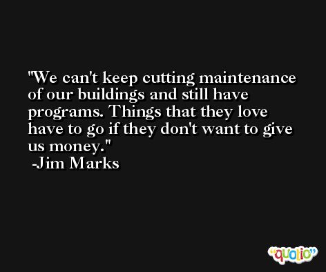 We can't keep cutting maintenance of our buildings and still have programs. Things that they love have to go if they don't want to give us money. -Jim Marks
