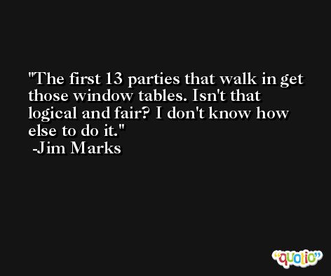 The first 13 parties that walk in get those window tables. Isn't that logical and fair? I don't know how else to do it. -Jim Marks