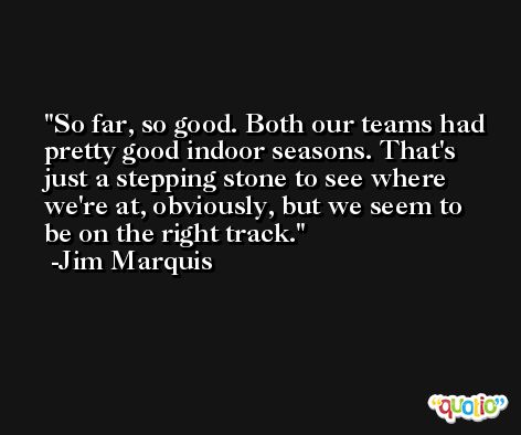 So far, so good. Both our teams had pretty good indoor seasons. That's just a stepping stone to see where we're at, obviously, but we seem to be on the right track. -Jim Marquis