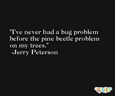 I've never had a bug problem before the pine beetle problem on my trees. -Jerry Peterson
