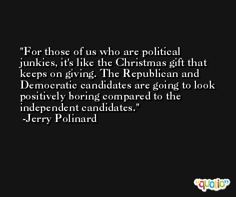 For those of us who are political junkies, it's like the Christmas gift that keeps on giving. The Republican and Democratic candidates are going to look positively boring compared to the independent candidates. -Jerry Polinard