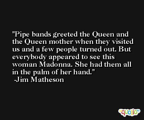 Pipe bands greeted the Queen and the Queen mother when they visited us and a few people turned out. But everybody appeared to see this woman Madonna. She had them all in the palm of her hand. -Jim Matheson