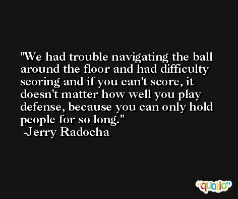 We had trouble navigating the ball around the floor and had difficulty scoring and if you can't score, it doesn't matter how well you play defense, because you can only hold people for so long. -Jerry Radocha
