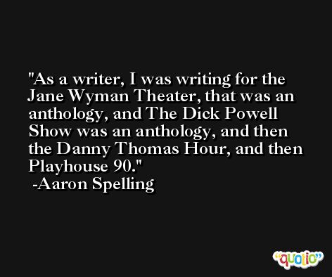As a writer, I was writing for the Jane Wyman Theater, that was an anthology, and The Dick Powell Show was an anthology, and then the Danny Thomas Hour, and then Playhouse 90. -Aaron Spelling