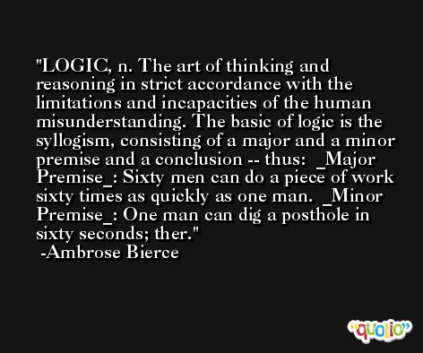 LOGIC, n. The art of thinking and reasoning in strict accordance with the limitations and incapacities of the human misunderstanding. The basic of logic is the syllogism, consisting of a major and a minor premise and a conclusion -- thus:  _Major Premise_: Sixty men can do a piece of work sixty times as quickly as one man.  _Minor Premise_: One man can dig a posthole in sixty seconds; ther. -Ambrose Bierce