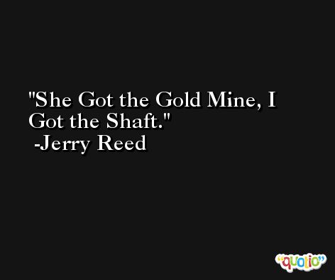 She Got the Gold Mine, I Got the Shaft. -Jerry Reed