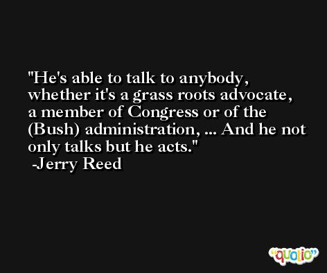 He's able to talk to anybody, whether it's a grass roots advocate, a member of Congress or of the (Bush) administration, ... And he not only talks but he acts. -Jerry Reed