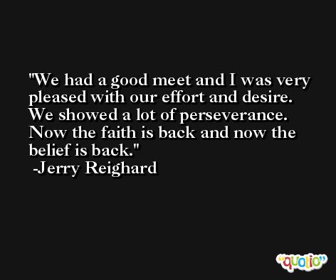 We had a good meet and I was very pleased with our effort and desire. We showed a lot of perseverance. Now the faith is back and now the belief is back. -Jerry Reighard