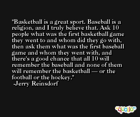 Basketball is a great sport. Baseball is a religion, and I truly believe that. Ask 10 people what was the first basketball game they went to and whom did they go with, then ask them what was the first baseball game and whom they went with, and there's a good chance that all 10 will remember the baseball and none of them will remember the basketball — or the football or the hockey. -Jerry Reinsdorf