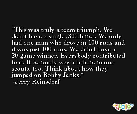 This was truly a team triumph. We didn't have a single .300 hitter. We only had one man who drove in 100 runs and it was just 100 runs. We didn't have a 20-game winner. Everybody contributed to it. It certainly was a tribute to our scouts, too. Think about how they jumped on Bobby Jenks. -Jerry Reinsdorf