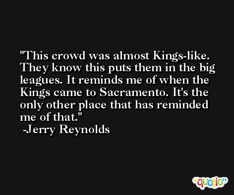 This crowd was almost Kings-like. They know this puts them in the big leagues. It reminds me of when the Kings came to Sacramento. It's the only other place that has reminded me of that. -Jerry Reynolds