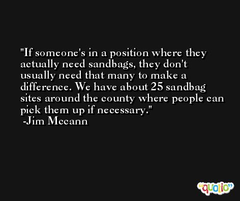 If someone's in a position where they actually need sandbags, they don't usually need that many to make a difference. We have about 25 sandbag sites around the county where people can pick them up if necessary. -Jim Mccann