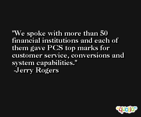 We spoke with more than 50 financial institutions and each of them gave PCS top marks for customer service, conversions and system capabilities. -Jerry Rogers
