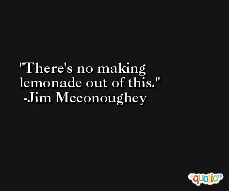 There's no making lemonade out of this. -Jim Mcconoughey