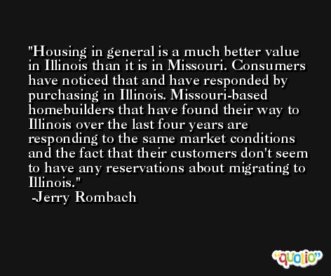 Housing in general is a much better value in Illinois than it is in Missouri. Consumers have noticed that and have responded by purchasing in Illinois. Missouri-based homebuilders that have found their way to Illinois over the last four years are responding to the same market conditions and the fact that their customers don't seem to have any reservations about migrating to Illinois. -Jerry Rombach