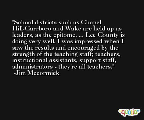 School districts such as Chapel Hill-Carrboro and Wake are held up as leaders, as the epitome, ... Lee County is doing very well. I was impressed when I saw the results and encouraged by the strength of the teaching staff; teachers, instructional assistants, support staff, administrators - they're all teachers. -Jim Mccormick