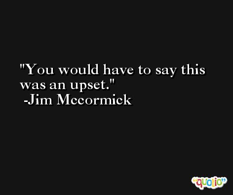 You would have to say this was an upset. -Jim Mccormick