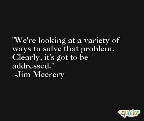 We're looking at a variety of ways to solve that problem. Clearly, it's got to be addressed. -Jim Mccrery