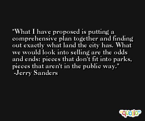 What I have proposed is putting a comprehensive plan together and finding out exactly what land the city has. What we would look into selling are the odds and ends: pieces that don't fit into parks, pieces that aren't in the public way. -Jerry Sanders