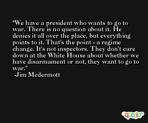 We have a president who wants to go to war. There is no question about it. He denies it all over the place, but everything points to it. That's the point - a regime change. It's not inspectors. They don't care down at the White House about whether we have disarmament or not, they want to go to war. -Jim Mcdermott