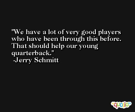 We have a lot of very good players who have been through this before. That should help our young quarterback. -Jerry Schmitt