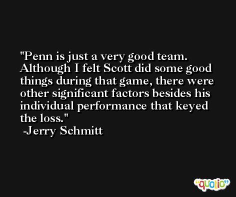 Penn is just a very good team. Although I felt Scott did some good things during that game, there were other significant factors besides his individual performance that keyed the loss. -Jerry Schmitt