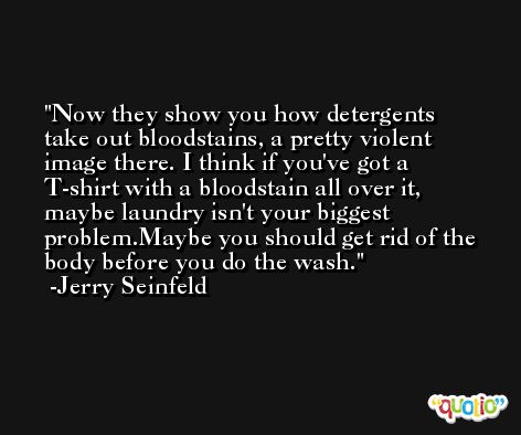 Now they show you how detergents take out bloodstains, a pretty violent image there. I think if you've got a T-shirt with a bloodstain all over it, maybe laundry isn't your biggest problem.Maybe you should get rid of the body before you do the wash. -Jerry Seinfeld